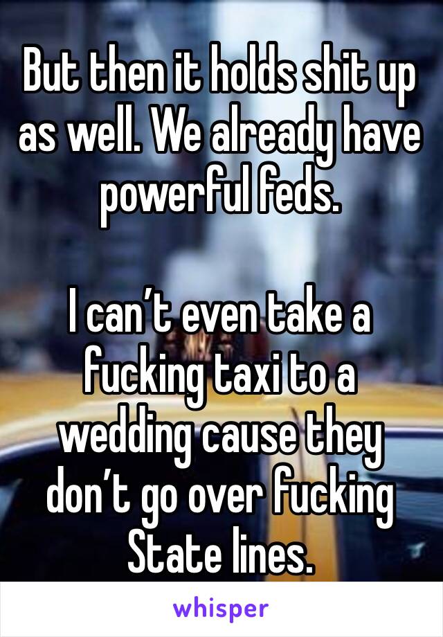 But then it holds shit up as well. We already have powerful feds. 

I can’t even take a fucking taxi to a wedding cause they don’t go over fucking State lines. 