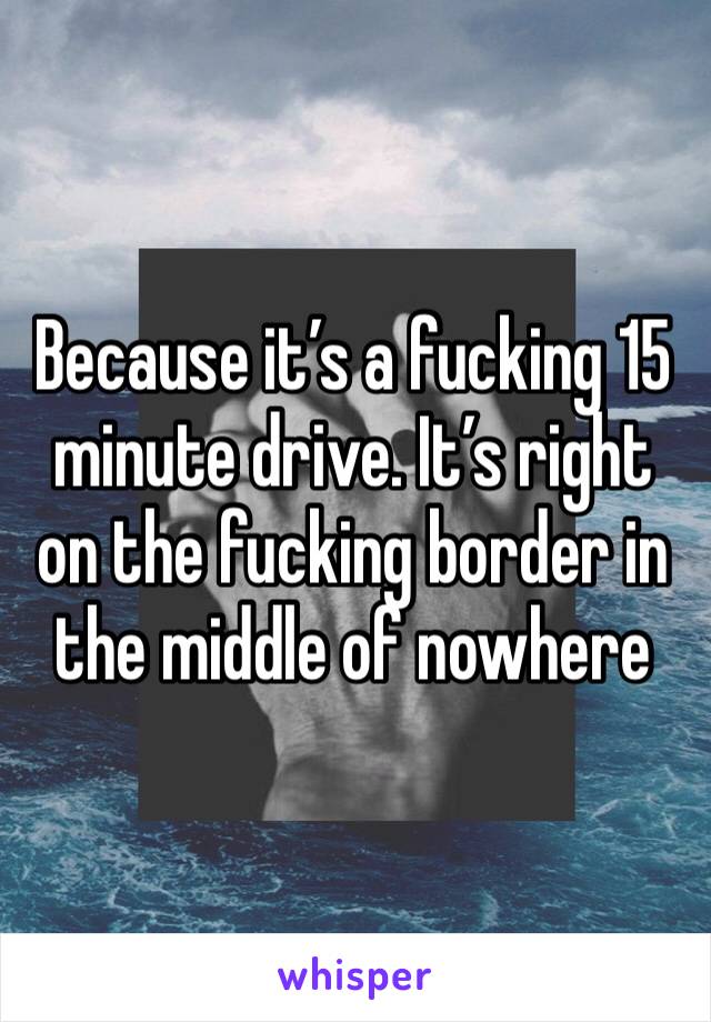 Because it’s a fucking 15 minute drive. It’s right on the fucking border in the middle of nowhere 