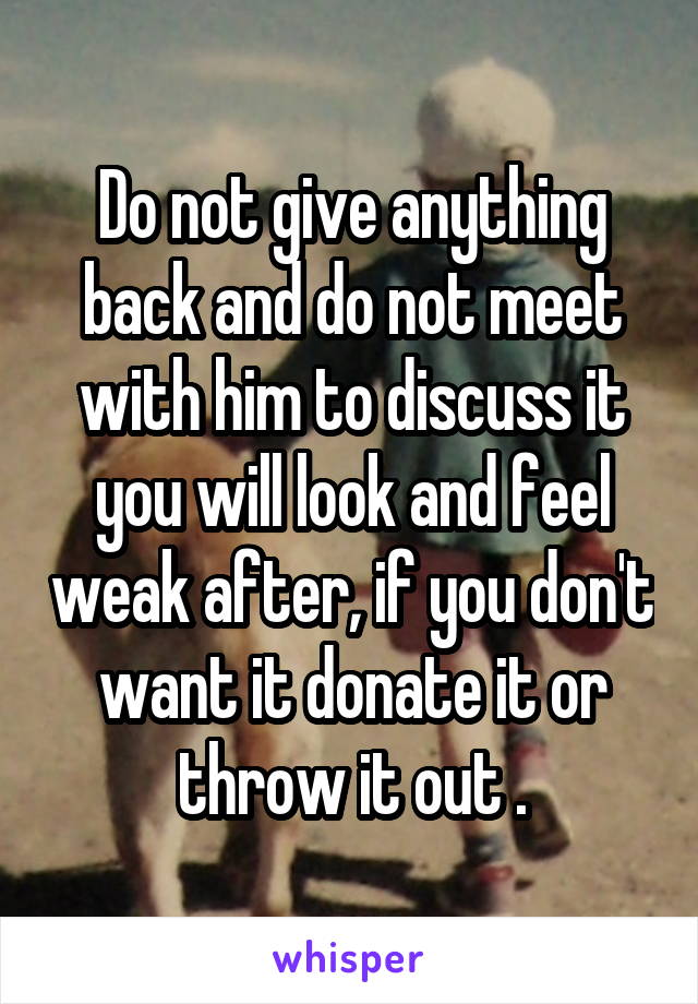 Do not give anything back and do not meet with him to discuss it you will look and feel weak after, if you don't want it donate it or throw it out .
