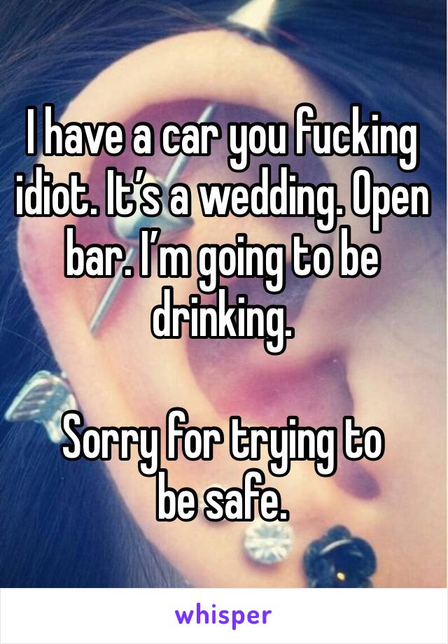 I have a car you fucking idiot. It’s a wedding. Open bar. I’m going to be drinking. 

Sorry for trying to be safe. 