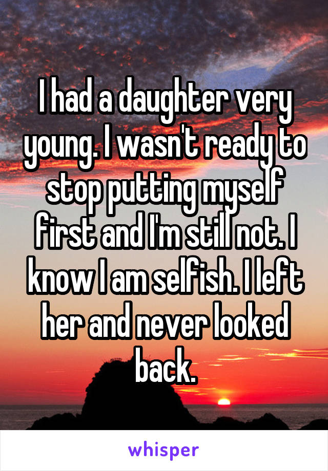 I had a daughter very young. I wasn't ready to stop putting myself first and I'm still not. I know I am selfish. I left her and never looked back.