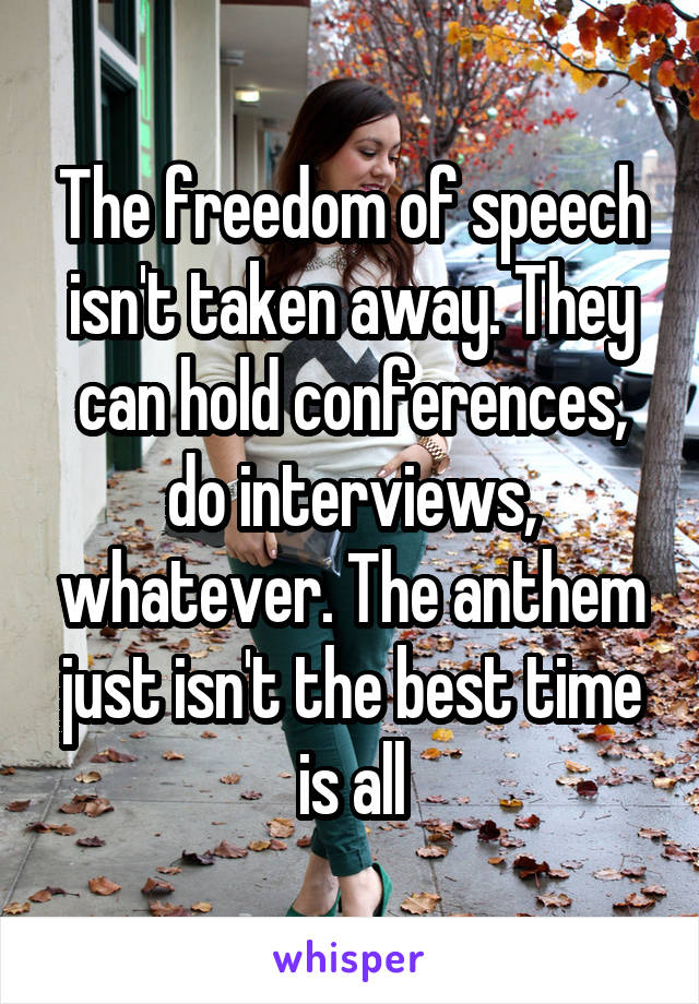 The freedom of speech isn't taken away. They can hold conferences, do interviews, whatever. The anthem just isn't the best time is all
