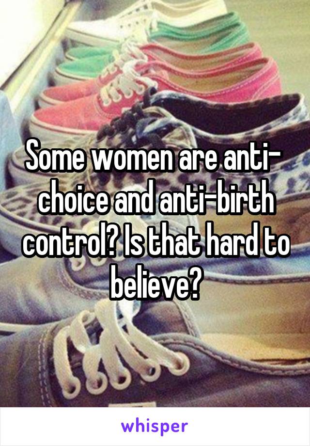 Some women are anti-  choice and anti-birth control? Is that hard to believe?