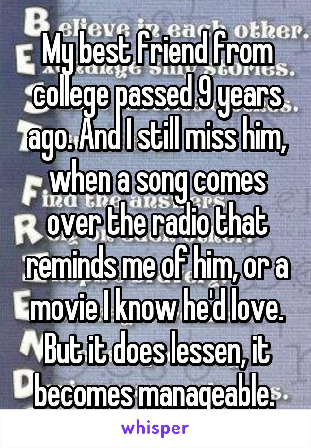 My best friend from college passed 9 years ago. And I still miss him, when a song comes over the radio that reminds me of him, or a movie I know he'd love. But it does lessen, it becomes manageable. 