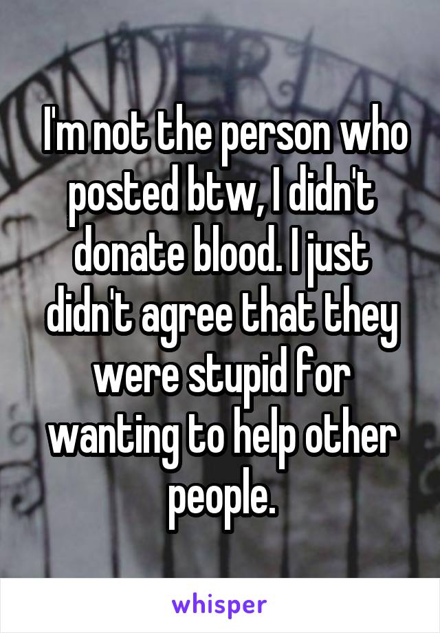  I'm not the person who posted btw, I didn't donate blood. I just didn't agree that they were stupid for wanting to help other people.