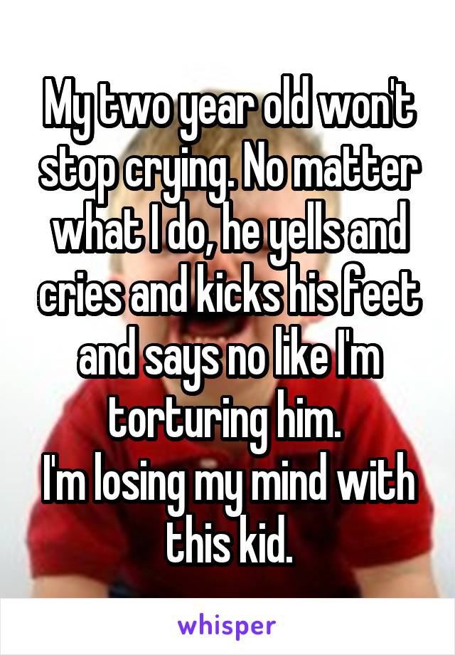 My two year old won't stop crying. No matter what I do, he yells and cries and kicks his feet and says no like I'm torturing him. 
I'm losing my mind with this kid.