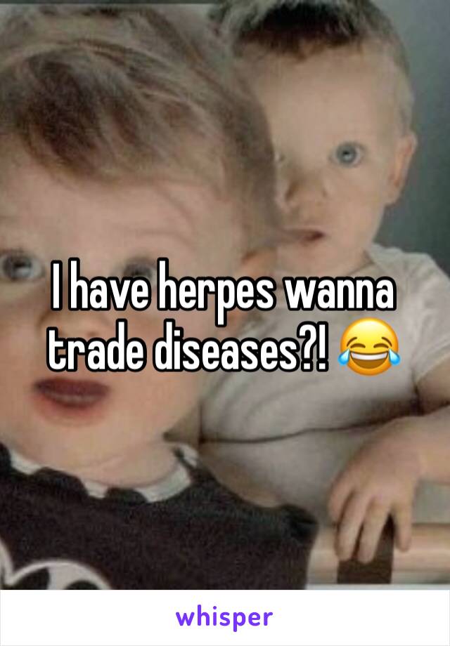 I have herpes wanna trade diseases?! 😂