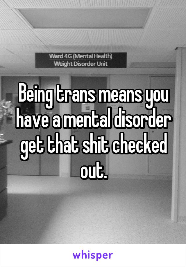 Being trans means you have a mental disorder get that shit checked out.