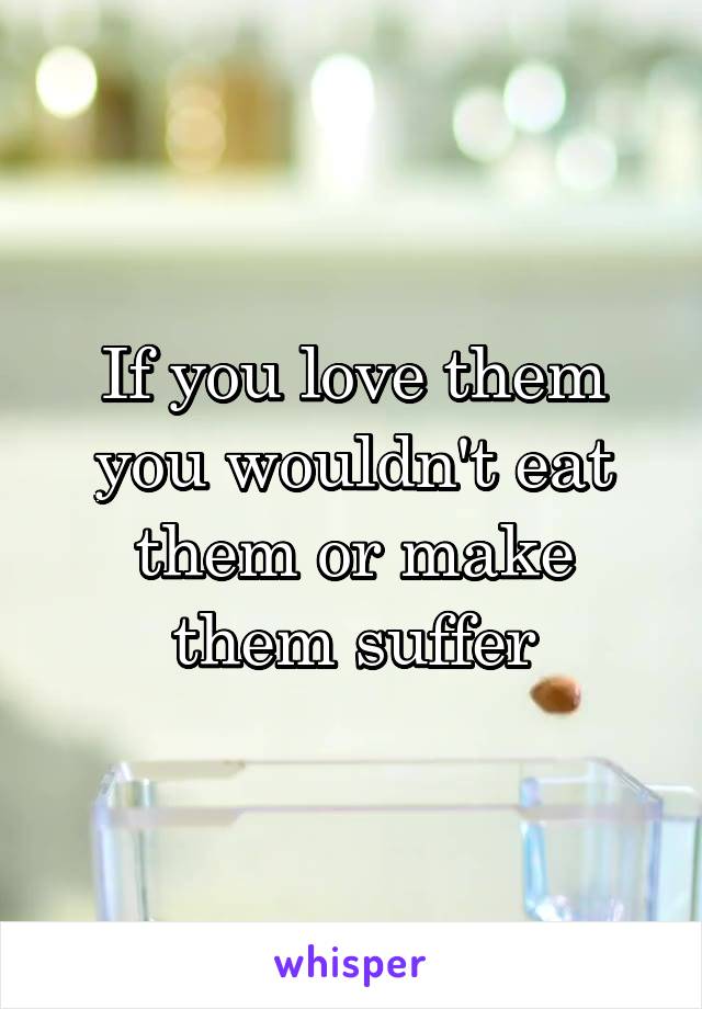 If you love them you wouldn't eat them or make them suffer