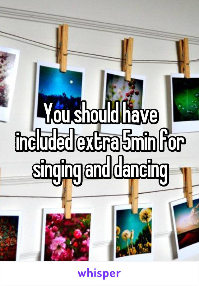 You should have included extra 5min for singing and dancing