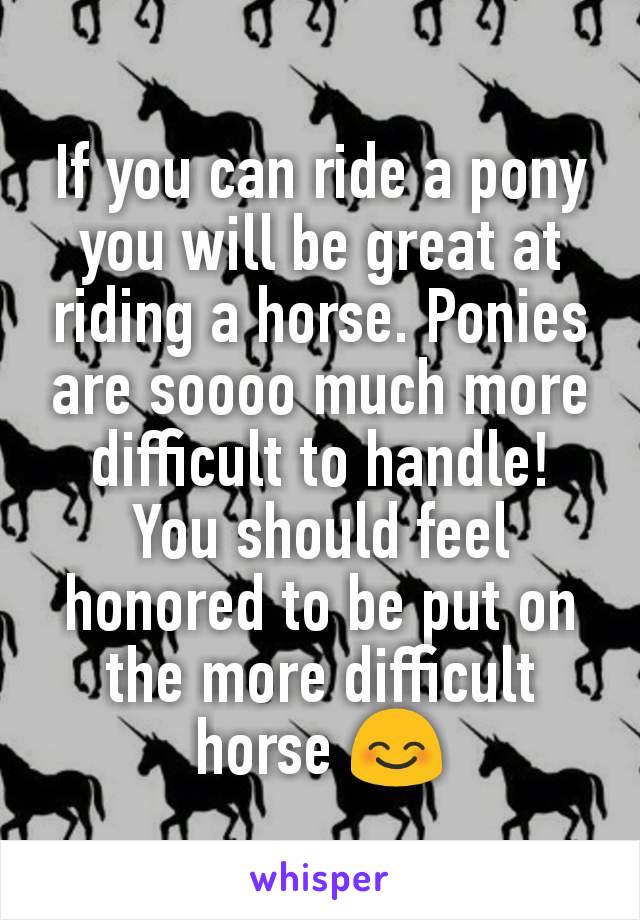 If you can ride a pony you will be great at riding a horse. Ponies are soooo much more difficult to handle! You should feel honored to be put on the more difficult horse 😊