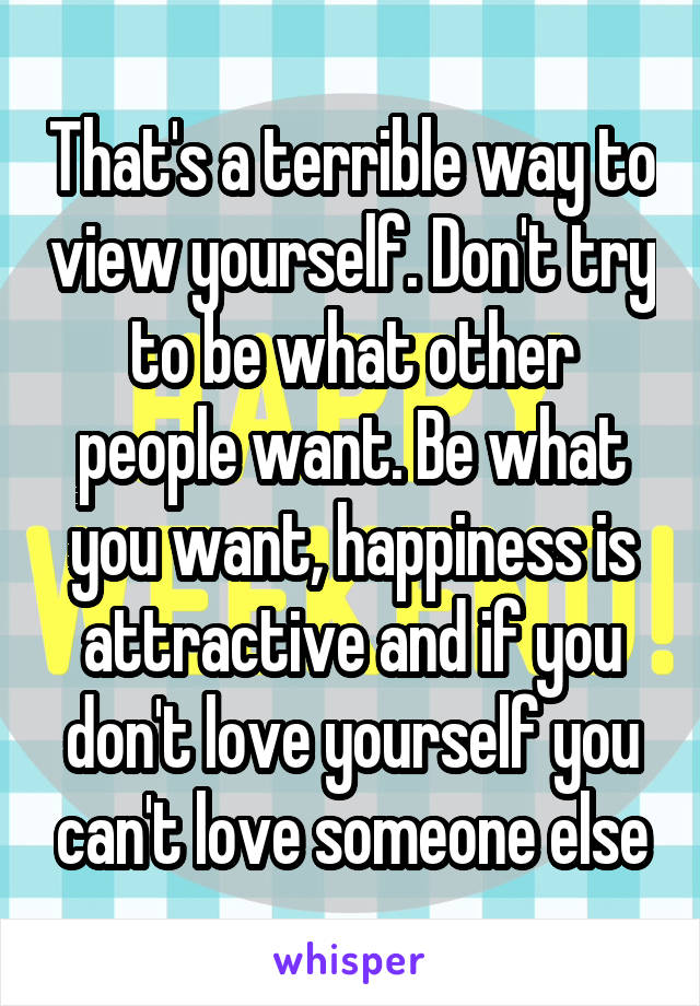 That's a terrible way to view yourself. Don't try to be what other people want. Be what you want, happiness is attractive and if you don't love yourself you can't love someone else