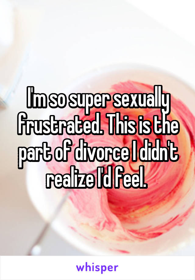 I'm so super sexually frustrated. This is the part of divorce I didn't realize I'd feel. 