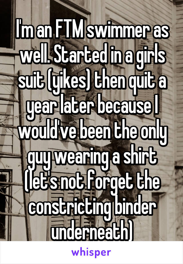 I'm an FTM swimmer as well. Started in a girls suit (yikes) then quit a year later because I would've been the only guy wearing a shirt (let's not forget the constricting binder underneath)