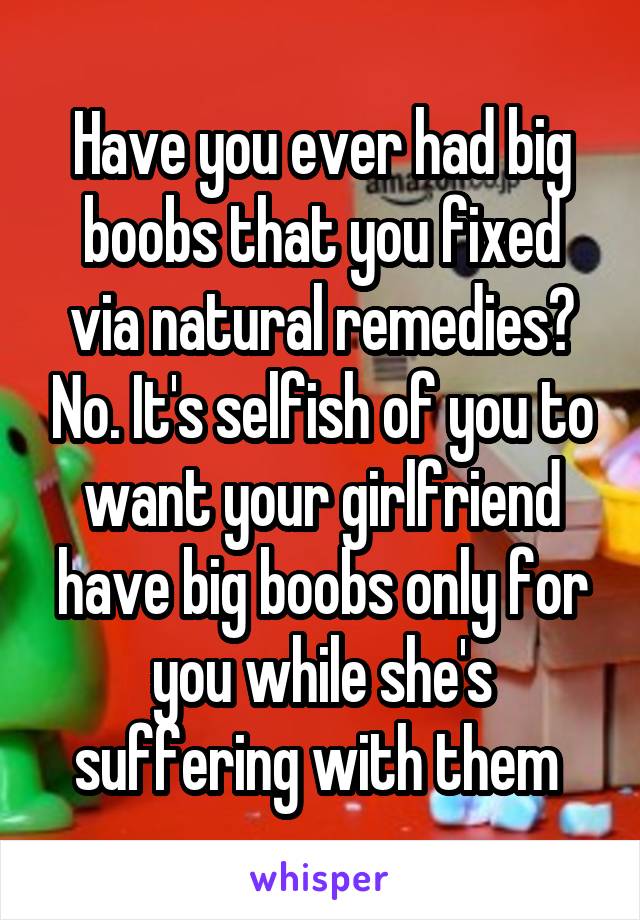 Have you ever had big boobs that you fixed via natural remedies? No. It's selfish of you to want your girlfriend have big boobs only for you while she's suffering with them 