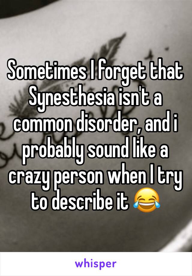 Sometimes I forget that Synesthesia isn't a common disorder, and i probably sound like a crazy person when I try to describe it 😂