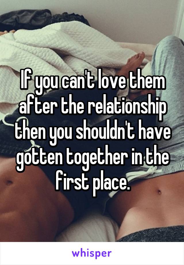 If you can't love them after the relationship then you shouldn't have gotten together in the first place.