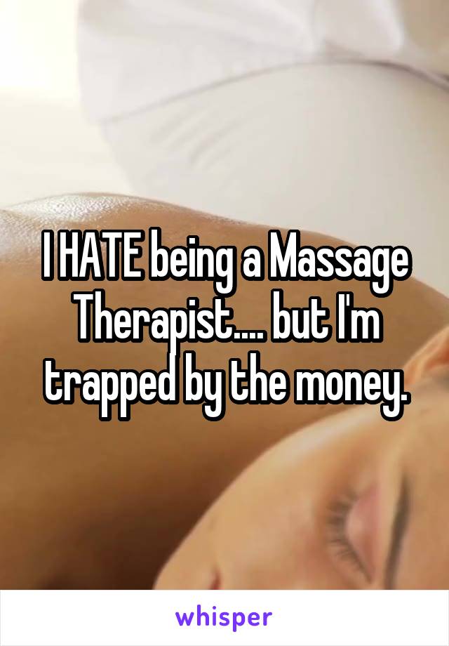 I HATE being a Massage Therapist.... but I'm trapped by the money.