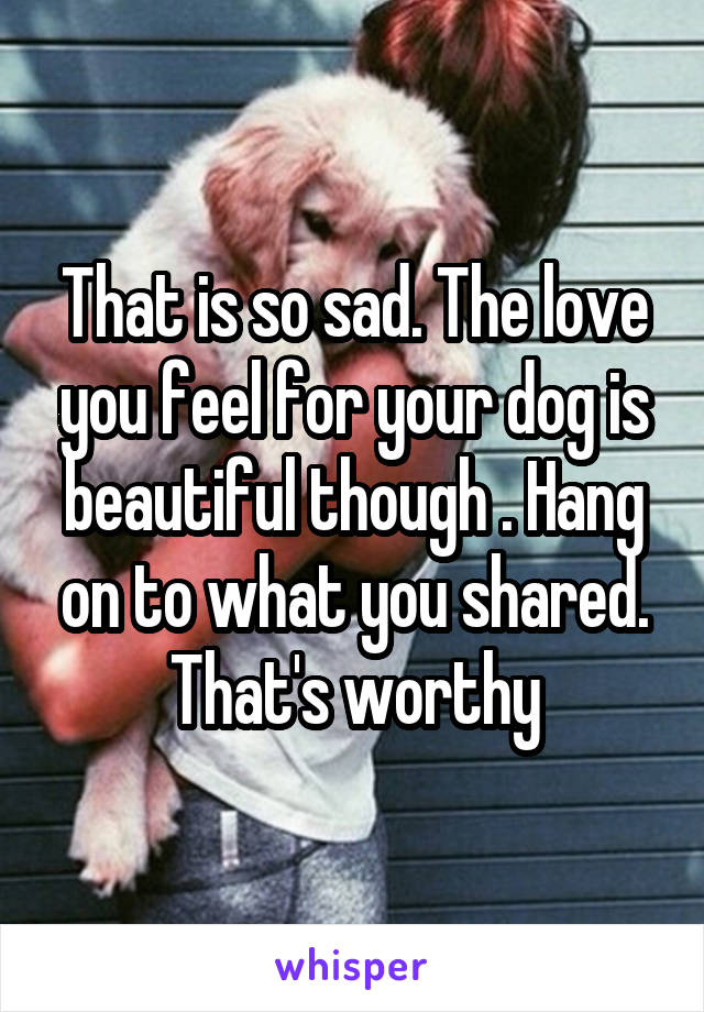 That is so sad. The love you feel for your dog is beautiful though . Hang on to what you shared. That's worthy