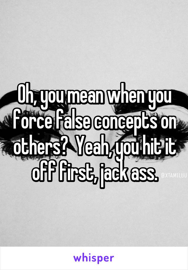 Oh, you mean when you force false concepts on others?  Yeah, you hit it off first, jack ass.