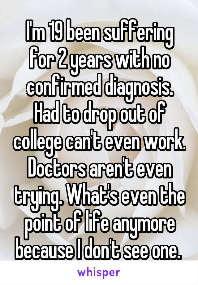 I'm 19 been suffering for 2 years with no confirmed diagnosis. Had to drop out of college can't even work. Doctors aren't even trying. What's even the point of life anymore because I don't see one. 