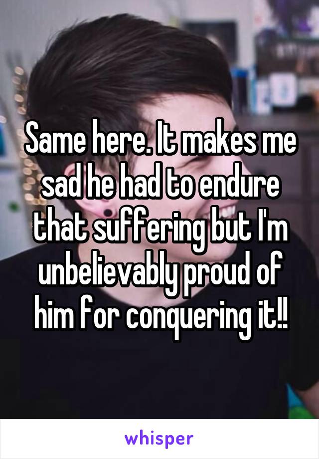 Same here. It makes me sad he had to endure that suffering but I'm unbelievably proud of him for conquering it!!