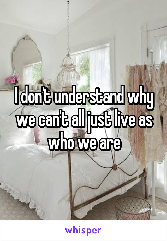 I don't understand why we can't all just live as who we are