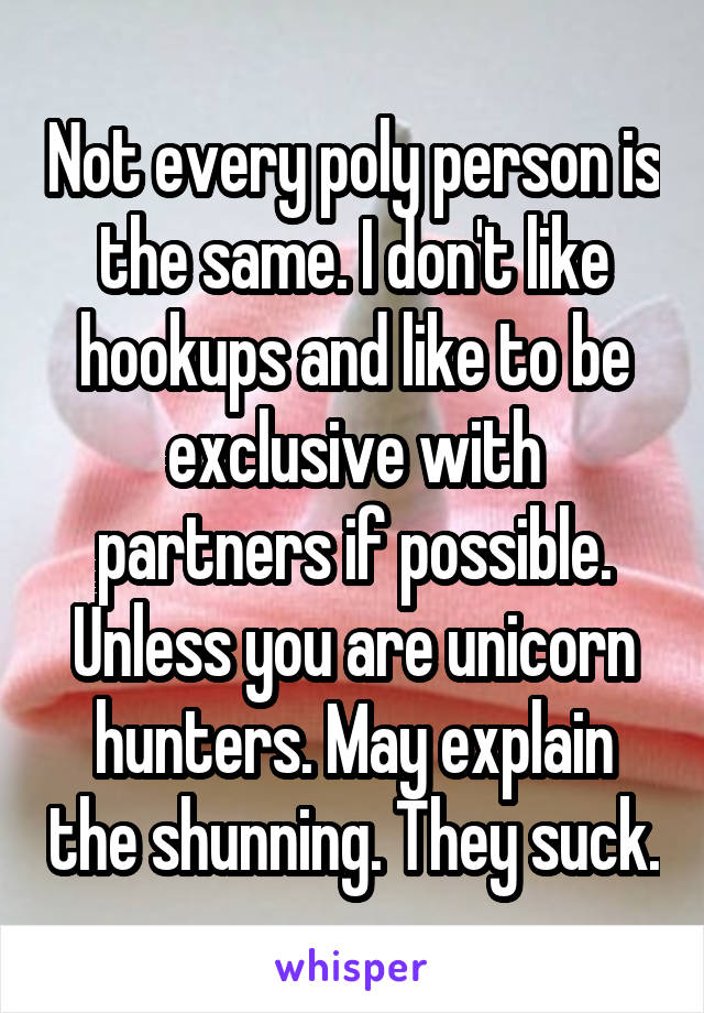 Not every poly person is the same. I don't like hookups and like to be exclusive with partners if possible. Unless you are unicorn hunters. May explain the shunning. They suck.