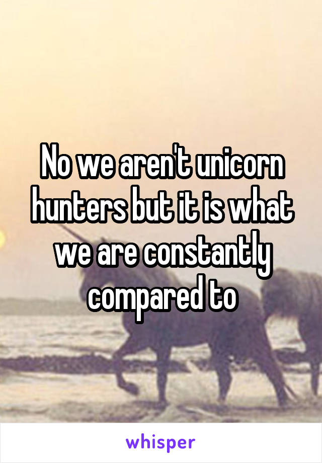 No we aren't unicorn hunters but it is what we are constantly compared to