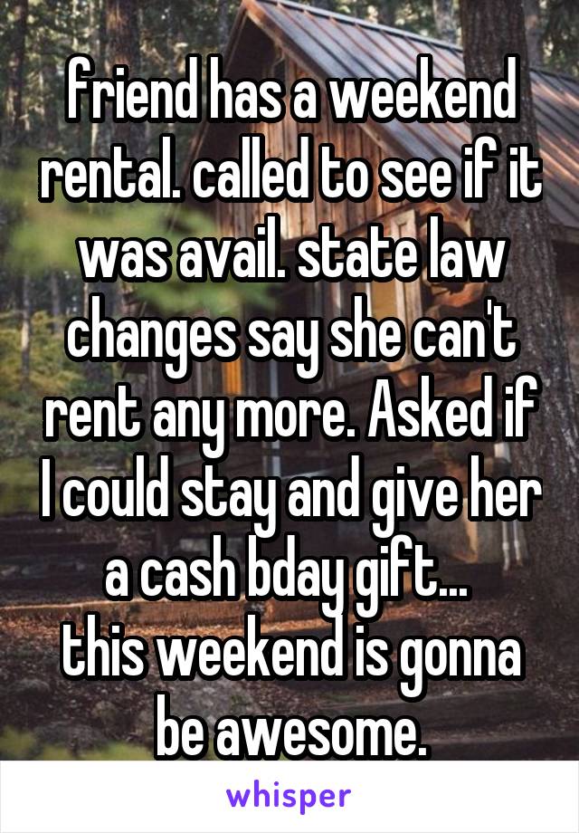 friend has a weekend rental. called to see if it was avail. state law changes say she can't rent any more. Asked if I could stay and give her a cash bday gift... 
this weekend is gonna be awesome.