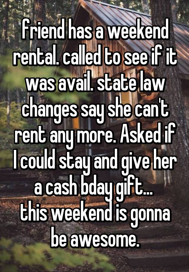 friend has a weekend rental. called to see if it was avail. state law changes say she can't rent any more. Asked if I could stay and give her a cash bday gift... 
this weekend is gonna be awesome.