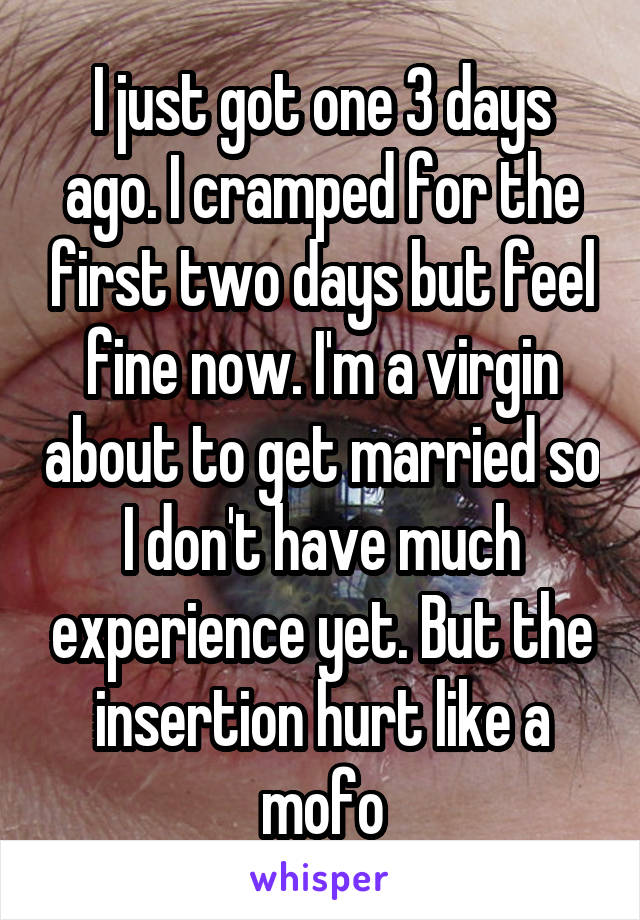 I just got one 3 days ago. I cramped for the first two days but feel fine now. I'm a virgin about to get married so I don't have much experience yet. But the insertion hurt like a mofo