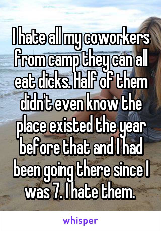 I hate all my coworkers from camp they can all eat dicks. Half of them didn't even know the place existed the year before that and I had been going there since I was 7. I hate them. 