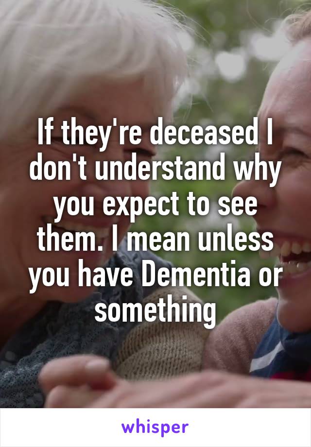 If they're deceased I don't understand why you expect to see them. I mean unless you have Dementia or something