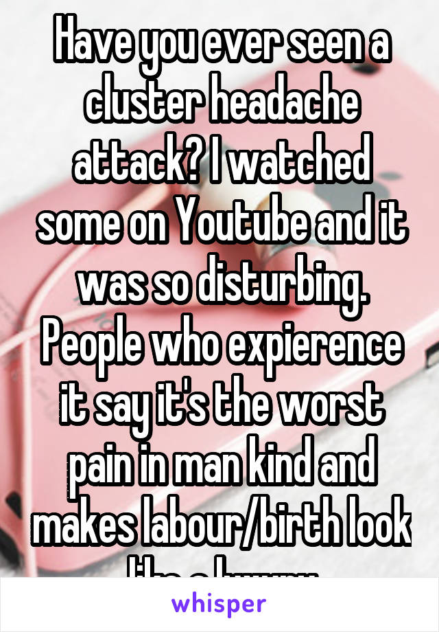 Have you ever seen a cluster headache attack? I watched some on Youtube and it was so disturbing. People who expierence it say it's the worst pain in man kind and makes labour/birth look like a luxury