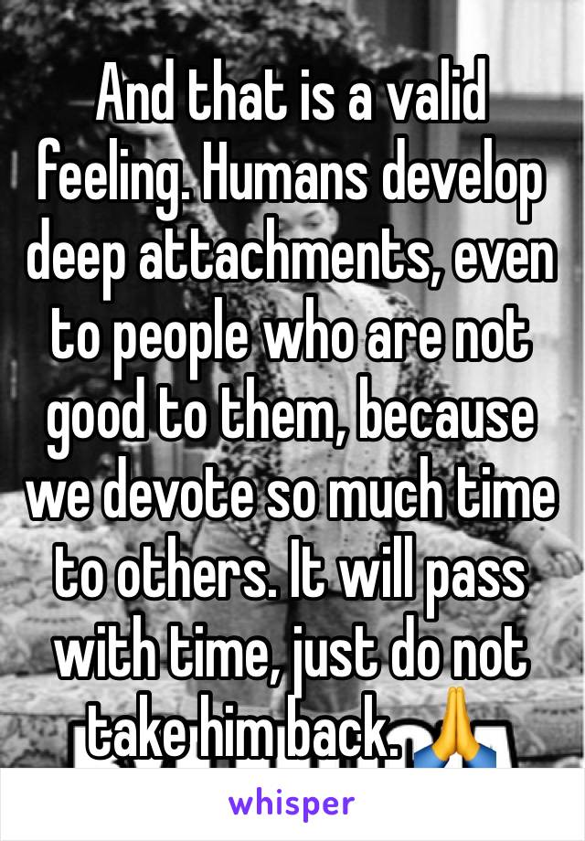 And that is a valid feeling. Humans develop deep attachments, even to people who are not good to them, because we devote so much time to others. It will pass with time, just do not take him back. 🙏