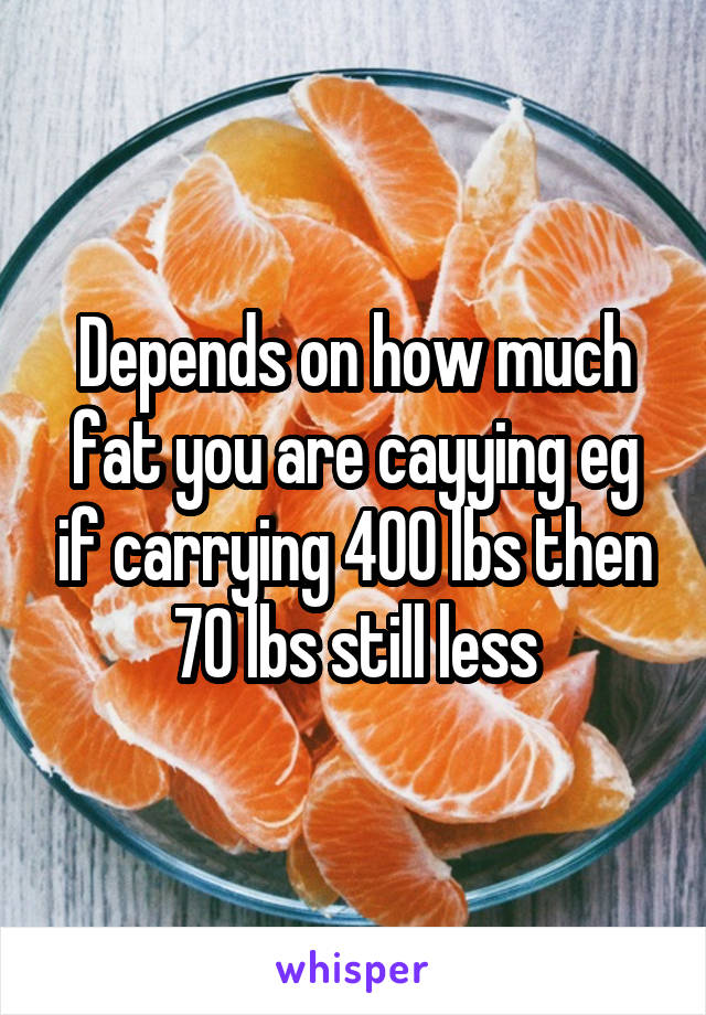 Depends on how much fat you are cayying eg if carrying 400 lbs then 70 lbs still less