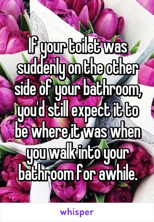 If your toilet was suddenly on the other side of your bathroom, you'd still expect it to be where it was when you walk into your bathroom for awhile.