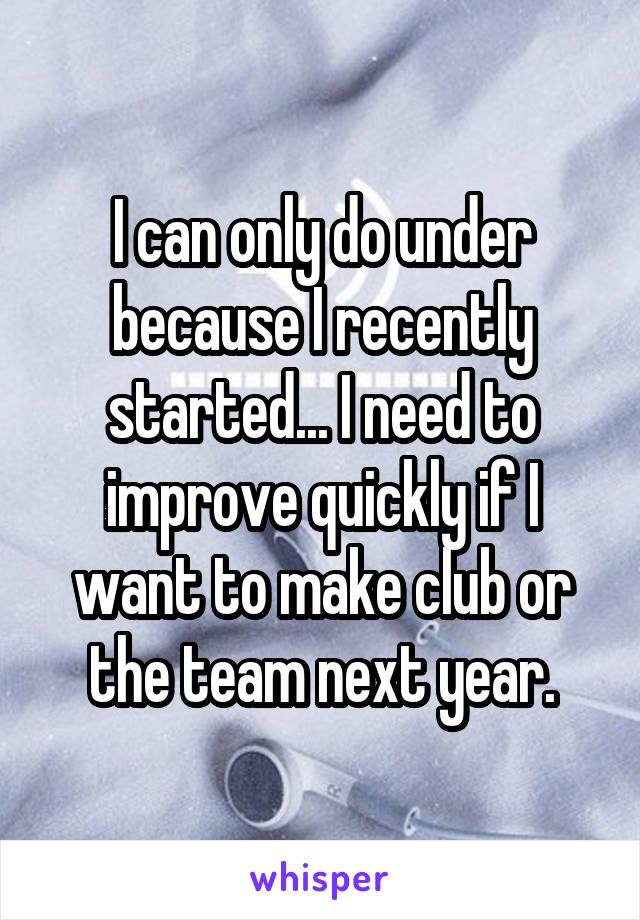 I can only do under because I recently started... I need to improve quickly if I want to make club or the team next year.