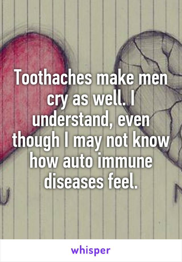 Toothaches make men cry as well. I understand, even though I may not know how auto immune diseases feel.