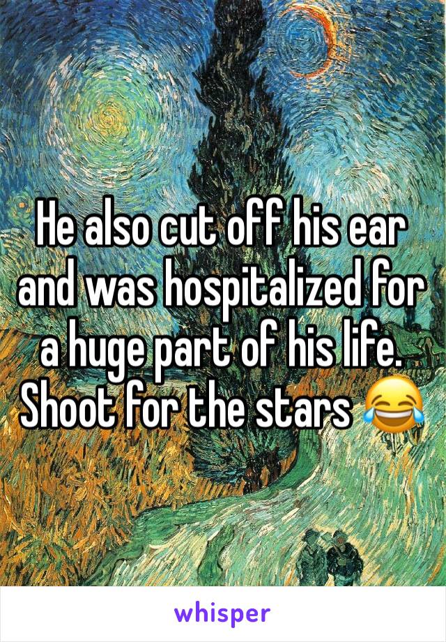 He also cut off his ear and was hospitalized for a huge part of his life. Shoot for the stars 😂