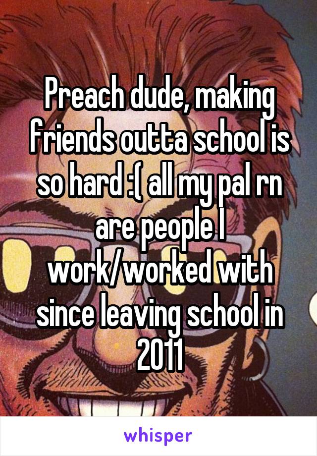 Preach dude, making friends outta school is so hard :( all my pal rn are people I work/worked with since leaving school in 2011