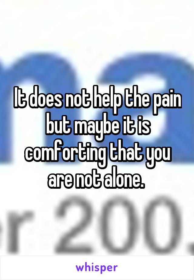 It does not help the pain but maybe it is comforting that you are not alone. 