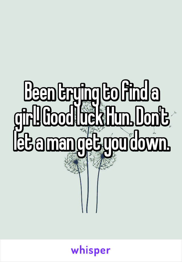 Been trying to find a girl! Good luck Hun. Don't let a man get you down. 