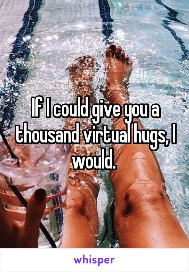 If I could give you a thousand virtual hugs, I would. 