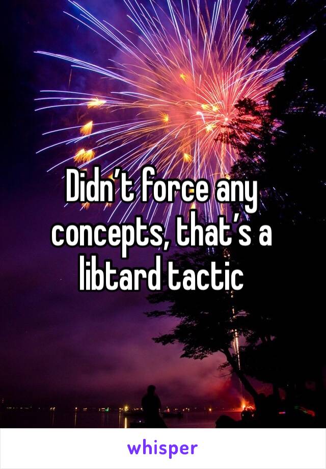 Didn’t force any concepts, that’s a libtard tactic