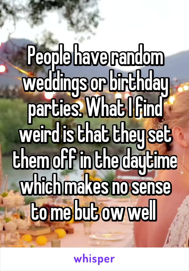 People have random weddings or birthday parties. What I find weird is that they set them off in the daytime which makes no sense to me but ow well 