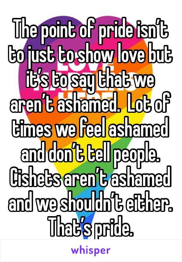 The point of pride isn’t to just to show love but it’s to say that we aren’t ashamed.  Lot of times we feel ashamed and don’t tell people. Cishets aren’t ashamed and we shouldn’t either. That’s pride.