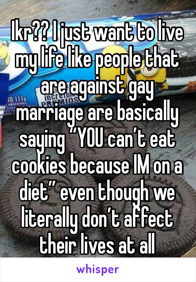 Ikr?? I just want to live my life like people that are against gay marriage are basically saying “YOU can’t eat cookies because IM on a diet” even though we literally don’t affect their lives at all