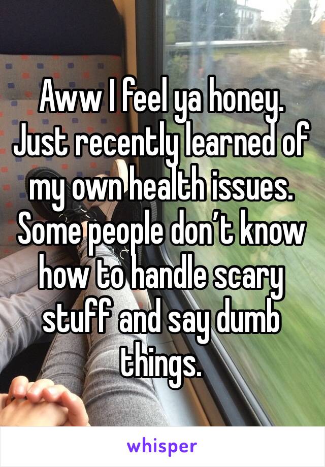 Aww I feel ya honey. Just recently learned of my own health issues. Some people don’t know how to handle scary stuff and say dumb things. 